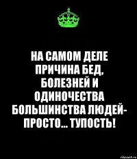 на самом деле причина бед, болезней и одиночества большинства людей- просто... тупость!