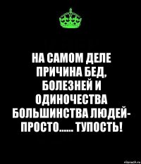 на самом деле причина бед, болезней и одиночества большинства людей- просто...... тупость!