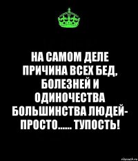 на самом деле причина всех бед, болезней и одиночества большинства людей- просто...... тупость!