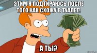 этим я подтираюсь после того,как схожу в туалет! а ты?