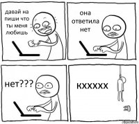 давай на пиши что ты меня любишь она ответила нет нет??? кххххх