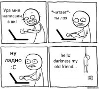 Ура мне написали в вк! *читает*- ты лох ну ладно :С hello darkness my old friend...