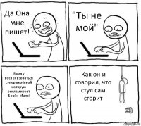 Да Она мне пишет! "Ты не мой" Я могу воспользоваться супер верёвкой которую рекламирует Брайн Мапс! Как он и говорил, что стул сам сгорит