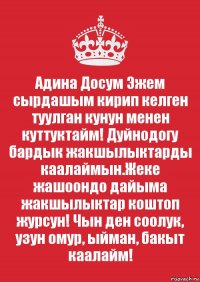 Адина Досум Эжем сырдашым кирип келген туулган кунун менен куттуктайм! Дуйнодогу бардык жакшылыктарды каалаймын.Жеке жашоондо дайыма жакшылыктар коштоп журсун! Чын ден соолук, узун омур, ыйман, бакыт каалайм!