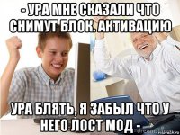 - ура мне сказали что снимут блок. активацию ура блять, я забыл что у него лост мод -