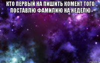 кто первый на пишить комент того поставлю фамилию на неделю 