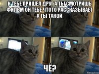 к тебе пришел друг а ты смотришь фильм он тебе чтото рассказывает а ты такой чё?