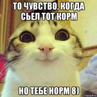 то чувство, когда сьел тот корм но тебе норм 8)