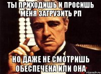 ты приходишь и просишь меня загрузить рп но даже не смотришь обеспечена или она