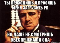 ты приходишь и просишь меня загрузить рп но даже не смотришь обеспечена ли она