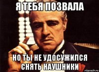 я тебя позвала но ты не удосужился снять наушники