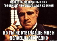 павел, ты заходишь в вк и говоришь, что общаешься со мной но ты не отвечаешь мне и делаешь это редко