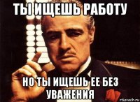 ты ищешь работу но ты ищешь ее без уважения