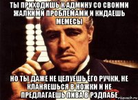 ты приходишь к админу со своими жалкими проблемами и кидаешь мемесы но ты даже не целуешь его ручки, не кланяешься в ножки и не предлагаешь пива в рэдпабе