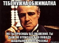 тебе нужна обжималка но ты просишь без уважения, ты даже не отписался по поводу шашлыков в воскресенье