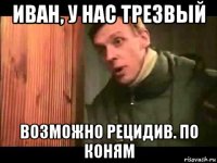 иван, у нас трезвый возможно рецидив. по коням