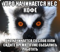 утро начинается не с кофе оно начинается со слов хули сидите время то уже сьебались работать