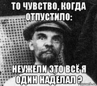 то чувство, когда отпустило: неужели это всё я один наделал ?