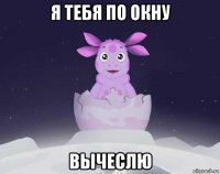 я тебя по окну вычеслю