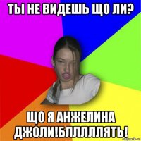 ты не видешь що ли? що я анжелина джоли!блллллять!