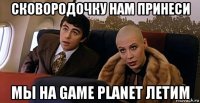 сковородочку нам принеси мы на game planet летим