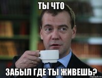 ты что забыл где ты живешь?