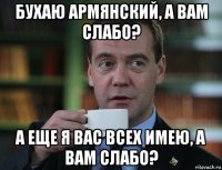 бухаю армянский, а вам слабо? а еще я вас всех имею, а вам слабо?