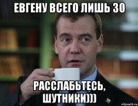 евгену всего лишь 30 расслабьтесь, шутники)))