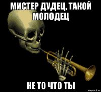 мистер дудец, такой молодец не то что ты