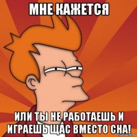 мне кажется или ты не работаешь и играешь щас вместо сна!