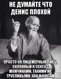 не думайте что денис плохой просто он лицемерный лжец, склонный к сексу с мужчинами, такими же трусливыми, как и он сам