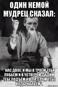 один немой мудрец сказал: "нас двое, и мы в троём тебя побьём и в четвером дадим тебе подъём,а в пятером тебе воды нальём".