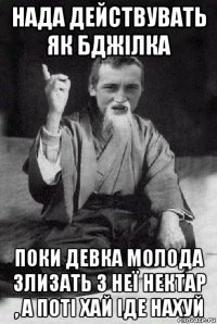 нада действувать як бджілка поки девка молода злизать з неї нектар , а поті хай іде нахуй