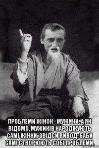  проблеми жінок - мужики. а як відомо, мужиків народжують самі жінки. звідси вивод: баби самі створюють собі проблеми.