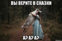 вы верите в сказки а? а? а?