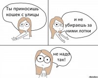 Ты приносишь кошек с улицы и не убираешь за ними лотки не надо так!