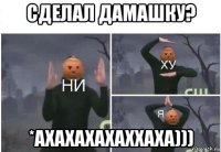 сделал дамашку? *ахахахахаххаха)))