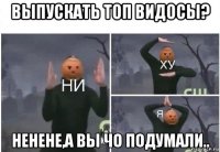 выпускать топ видосы? ненене,а вы чо подумали..