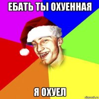 ебать ты охуенная я охуел