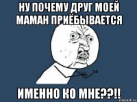 ну почему друг моей маман приёбывается именно ко мне??!!