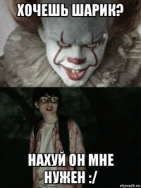 хочешь шарик? нахуй он мне нужен :/