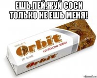 ешь,пей,жуй соси только не ешь меня! 