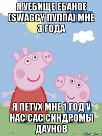 я уебище ебаное (swaggy пуппа) мне 3 года я петух мне 1 год у нас сас синдромы даунов