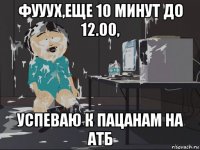 фууух,еще 10 минут до 12.00, успеваю к пацанам на атб