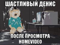 шастливый денис после просмотра homevideo