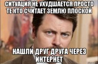 ситуация не ухудшается просто те кто считает землю плоской нашли друг друга через интернет