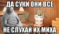 да суки они все не слухай их миха