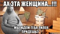 ах,эта женщина...!!! ....мы ждём тебя лилек, придёшь?