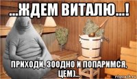 ...ждем виталю...! приходи, зоодно и попаримся, цем)...