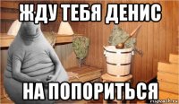 жду тебя денис на попориться